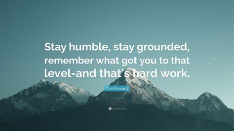 Tim Howard Quote: “Stay humble, stay grounded, remember what got you to ...