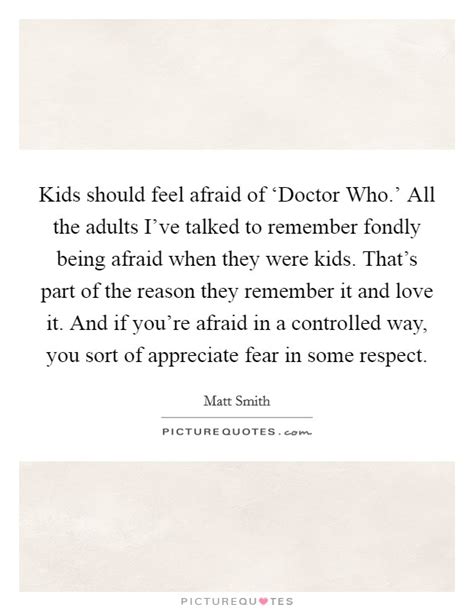 Doctor who has never pretended to be hard science fiction… at best, doctor who is a fairy tale, with fairy tale logic, about this wonderful a nameless, terrible thing, soaked in the blood of a billion galaxies. Kids should feel afraid of 'Doctor Who.' All the adults... | Picture Quotes