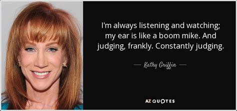 She inspires us to be truthful and opinionated as she had always frankly presented. Kathy Griffin quote: I'm always listening and watching; my ear is like a...