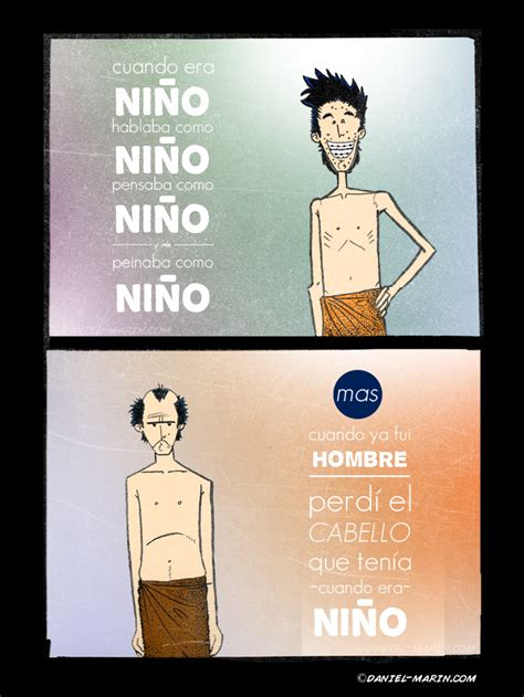 Cuando era niño nada se me complicaba pensaba distinto era distinto la vida no me cuestionaba cuando era niño nada me atemorizaba una caída me hubiese gustado seguir siendo niño (como no.) a pesar de la escuela y también de mi abuela que por sus sueños frustrados de ser peluquera. Cuando era niño...me peinaba como niño (AKA: en memoria de ...