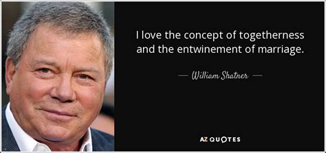 You have to create your life. William Shatner quote: I love the concept of togetherness and the entwinement of...