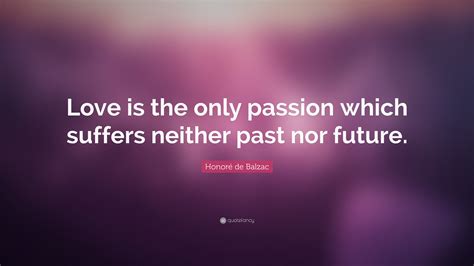 Marriageable girls as well as mothers understand the terms enjoy reading and share 100 famous quotes about balzac with everyone. Honoré de Balzac Quote: "Love is the only passion which suffers neither past nor future."