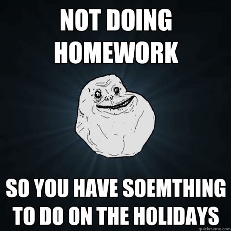 Read on to find that out and see examples of some excellent homework memes. Not doing homework so you have soemthing to do on the holidays - Forever Alone - quickmeme