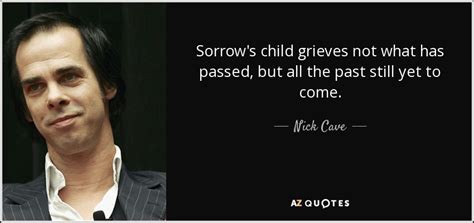 Nick cave (born 22 september 1957) is an australian musician, songwriter, poet, author and actor. Nick Cave quote: Sorrow's child grieves not what has passed, but all the...