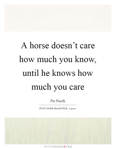 Don't start asking every single friend if they care about you. A horse doesn't care how much you know, until he knows how ...