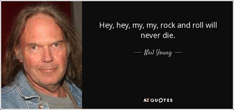 And there ain't nothin' like a friend who can tell you you're just pissin' in the wind. Neil Young quote: Hey, hey, my, my, rock and roll will never die.