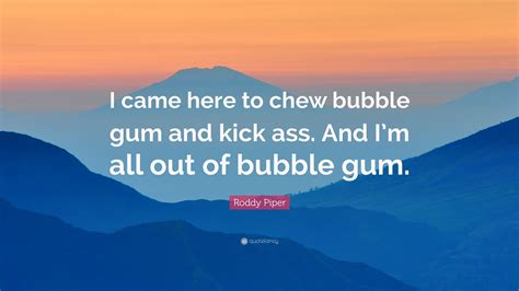 Anon on april 13, 2009. Roddy Piper Quote: "I came here to chew bubble gum and kick ass. And I'm all out of bubble gum ...