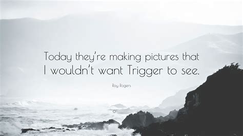 Complete list of quotes and quotations by roy rogers. Roy Rogers Quote: "Today they're making pictures that I wouldn't want Trigger to see."