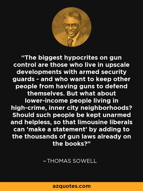 Check out best quotes by thomas sowell in various categories like barbarians inside the gates and other controversial essays, apotheosis and racism along with images, wallpapers and posters of them. Thomas Sowell quote: The biggest hypocrites on gun control ...