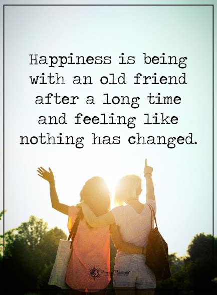 We meet the people we're supposed to when the time is just right. 24. Happiness is being with an old friend after a long time and feeling like nothing has c ...