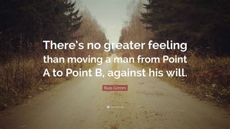 I mean, it's gotta be the first thing that comes to your mind. Russ Grimm Quote: "There's no greater feeling than moving a man from Point A to Point B, against ...