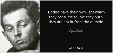 They burn, they are not lit from the outside.', 'i must see new things and investigate them. Egon Schiele quote: Bodies have their own light which they consume to live...