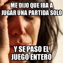 Todos nosotros hemos aprendido a relacionarnos con nuestro ámbito familiar, material, social y el juego es una actividad que tiene el fin en sí misma, es decir, el individuo realiza la propia actividad para conseguir el objetivo que es ser. Meme Problems - Me dijo que iba a jugar una partida solo Y se paso el juego entero - 31189271