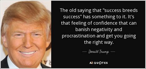 This quote is primarily about success although it also includes other themes like. Donald Trump quote: The old saying that "success breeds success" has something to...