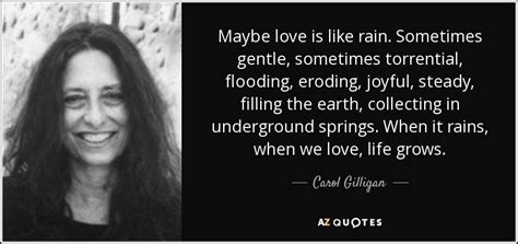 Top 10 carol gilligan famous quotes & sayings: Carol Gilligan quote: Maybe love is like rain. Sometimes gentle, sometimes torrential, flooding...